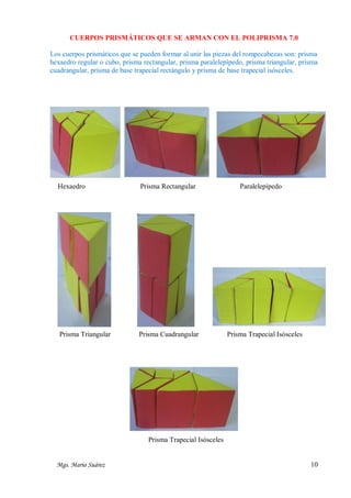 CUERPOS PRISMÁTICOS QUE SE ARMAN CON EL POLIPRISMA 7.0
Los cuerpos prismáticos que se pueden formar al unir las piezas del rompecabezas son: prisma
hexaedro regular o cubo, prisma rectangular, prisma paralelepípedo, prisma triangular, prisma
cuadrangular, prisma de base trapecial rectángulo y prisma de base trapecial isósceles.

Hexaedro

Prisma Rectangular

Prisma Triangular

Prisma Cuadrangular

Paralelepípedo

Prisma Trapecial Isósceles

Prisma Trapecial Isósceles
Mgs. Mario Suárez

10

 