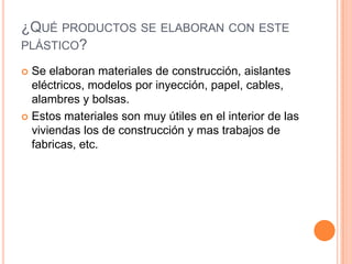 ¿QUÉ PRODUCTOS SE ELABORAN CON ESTE
PLÁSTICO?
 Se elaboran materiales de construcción, aislantes
eléctricos, modelos por inyección, papel, cables,
alambres y bolsas.
 Estos materiales son muy útiles en el interior de las
viviendas los de construcción y mas trabajos de
fabricas, etc.
 