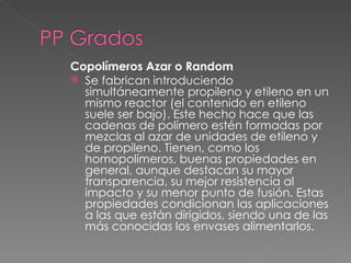 Copolímeros Azar o Random
 Se fabrican introduciendo
  simultáneamente propileno y etileno en un
  mismo reactor (el contenido en etileno
  suele ser bajo). Este hecho hace que las
  cadenas de polímero estén formadas por
  mezclas al azar de unidades de etileno y
  de propileno. Tienen, como los
  homopolímeros, buenas propiedades en
  general, aunque destacan su mayor
  transparencia, su mejor resistencia al
  impacto y su menor punto de fusión. Estas
  propiedades condicionan las aplicaciones
  a las que están dirigidos, siendo una de las
  más conocidas los envases alimentarlos.
 