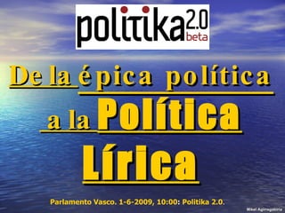 De la  épica política  a la  Política Lírica Mikel Agirregabiria Parlamento Vasco. 1-6-2009, 10:00 :  Politika 2.0 .  