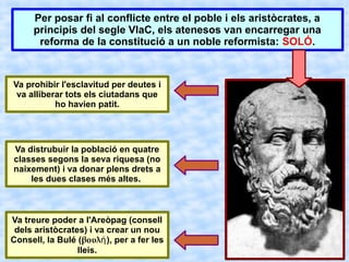 Per posar fi al conflicte entre el poble i els aristòcrates, a
     principis del segle VIaC, els atenesos van encarregar una
      reforma de la constitució a un noble reformista: SOLÓ.



Va prohibir l'esclavitud per deutes i
 va alliberar tots els ciutadans que
           ho havien patit.




Va distrubuir la població en quatre
classes segons la seva riquesa (no
naixement) i va donar plens drets a
    les dues clases més altes.



Va treure poder a l'Areòpag (consell
 dels aristòcrates) i va crear un nou
Consell, la Bulé (βουλή), per a fer les
                 lleis.
 
