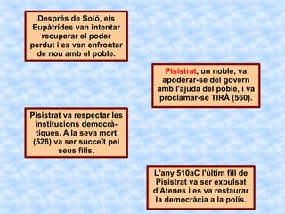 Després de Soló, els
 Eupàtrides van intentar
   recuperar el poder
perdut i es van enfrontar
  de nou amb el poble.

                                 Pisistrat, un noble, va
                                apoderar-se del govern
                              amb l'ajuda del poble, i va
                               proclamar-se TIRÀ (560).

Pisistrat va respectar les
  institucions democrà-
  tiques. A la seva mort
 (528) va ser succeït pel
         seus fills.

                             L'any 510aC l'últim fill de
                              Pisistrat va ser expulsat
                             d'Atenes i es va restaurar
                             la democràcia a la polis.
 
