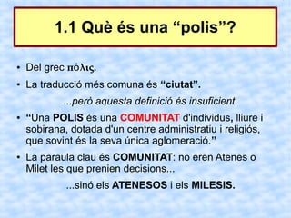 1.1 Què és una “polis”?

●   Del grec πό λις.
●   La traducció més comuna és “ciutat”.
            ...però aquesta definició és insuficient.
●   “Una POLIS és una COMUNITAT d'individus, lliure i
    sobirana, dotada d'un centre administratiu i religiós,
    que sovint és la seva única aglomeració.”
●   La paraula clau és COMUNITAT: no eren Atenes o
    Milet les que prenien decisions...
             ...sinó els ATENESOS i els MILESIS.
 