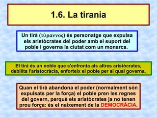 1.6. La tirania

    Un tirà (τύ ραννος) és personatge que expulsa
     els aristòcrates del poder amb el suport del
     poble i governa la ciutat com un monarca.


  El tirà és un noble que s'enfronta als altres aristòcrates,
debilita l'aristocràcia, enforteix el poble per al qual governa.


   Quan el tirà abandona el poder (normalment són
    expulsats per la força) el poble pren les regnes
    del govern, perquè els aristòcrates ja no tenen
   prou força: és el naixement de la DEMOCRÀCIA.
 