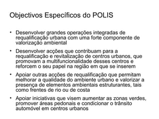 Objectivos Específicos do POLIS 
• Desenvolver grandes operações integradas de 
requalificação urbana com uma forte componente de 
valorização ambiental 
• Desenvolver acções que contribuam para a 
requalificação e revitalização de centros urbanos, que 
promovam a multifuncionalidade desses centros e 
reforcem o seu papel na região em que se inserem 
• Apoiar outras acções de requalificação que permitam 
melhorar a qualidade do ambiente urbano e valorizar a 
presença de elementos ambientais estruturantes, tais 
como frentes de rio ou de costa 
• Apoiar iniciativas que visem aumentar as zonas verdes, 
promover áreas pedonais e condicionar o trânsito 
automóvel em centros urbanos 
 