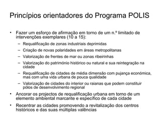 Princípios orientadores do Programa POLIS 
• Fazer um esforço de afirmação em torno de um n.º limitado de 
intervenções exemplares (10 a 15): 
– Requalificação de zonas industriais deprimidas 
– Criação de novas polaridades em áreas metropolitanas 
– Valorização de frentes de mar ou zonas ribeirinhas 
– Valorização do património histórico ou natural e sua reintegração na 
cidade 
– Requalificação de cidades de média dimensão com pujança económica, 
mas com uma vida urbana de pouca qualidade 
– Valorização de cidades do interior ou raianas que podem constituir 
pólos de desenvolvimento regional 
• Ancorar os projectos de requalificação urbana em torno de um 
elemento ambiental marcante e específico de cada cidade 
• Recentrar as cidades promovendo a revitalização dos centros 
históricos e das suas múltiplas valências 
 