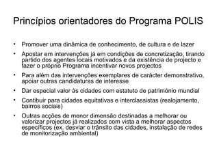Princípios orientadores do Programa POLIS 
• Promover uma dinâmica de conhecimento, de cultura e de lazer 
• Apostar em intervenções já em condições de concretização, tirando 
partido dos agentes locais motivados e da existência de projecto e 
fazer o próprio Programa incentivar novos projectos 
• Para além das intervenções exemplares de carácter demonstrativo, 
apoiar outras candidaturas de interesse 
• Dar especial valor às cidades com estatuto de património mundial 
• Contibuir para cidades equitativas e interclassistas (realojamento, 
bairros sociais) 
• Outras acções de menor dimensão destinadas a melhorar ou 
valorizar projectos já realizados com vista a melhorar aspectos 
específicos (ex. desviar o trânsito das cidades, instalação de redes 
de monitorização ambiental) 
 