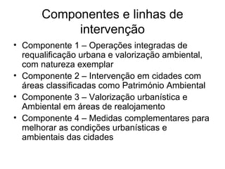 Componentes e linhas de 
intervenção 
• Componente 1 – Operações integradas de 
requalificação urbana e valorização ambiental, 
com natureza exemplar 
• Componente 2 – Intervenção em cidades com 
áreas classificadas como Património Ambiental 
• Componente 3 – Valorização urbanística e 
Ambiental em áreas de realojamento 
• Componente 4 – Medidas complementares para 
melhorar as condições urbanísticas e 
ambientais das cidades 
 