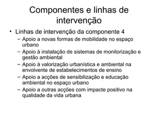 Componentes e linhas de 
intervenção 
• Linhas de intervenção da componente 4 
– Apoio a novas formas de mobilidade no espaço 
urbano 
– Apoio à instalação de sistemas de monitorização e 
gestão ambiental 
– Apoio à valorização urbanística e ambiental na 
envolvente de estabelecimentos de ensino 
– Apoio a acções de sensibilização e educação 
ambiental no espaço urbano 
– Apoio a outras acções com impacte positivo na 
qualidade da vida urbana 
 