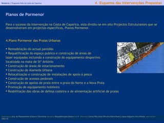 Relatório |  Programa Polis da Costa da Caparica Para o sucesso da Intervenção na Costa de Caparica, esta dividiu-se em oito Projectos Estruturantes que se desenvolveram em projectos específicos, Planos Pormenor . Plano Pormenor das Praias Urbanas  Remodelação do actual paredão Requalificação do espaço publico e construção de áreas de  lazer equipadas incluindo a construção do equipamento desportivo localizado na mata de Stº António Construção de áreas de estacionamento Construção de Alameda Urbana  Relocalização e construção de instalações de apoio á pesca Construção de acessos pedonais Construção de apoios de praia entre a praia do Norte e a Nova Praia Promoção de equipamento hoteleiro R eabilitação das obras de defesa costeira e de alimentação artificial de praias   licenciatura  Arq. do Planeamento Urbano e Territorial  disciplina  Requalificação Urbana  ano  5º   discentes   Carina Pais.Carla Oliveira.Flávio Branco.Joana Salgueiro.Vera Pontes  ano lectivo  2002/03 4. Esquema das Intervenções Propostas Planos de Pormenor 