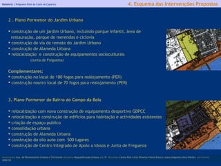 Relatório |  Programa Polis da Costa da Caparica 2 . Plano Pormenor do Jardim Urbano construção de um jardim Urbano, incluindo parque infantil, área de restauração, parque de merendas e ciclovia construção de via de remate do Jardim Urbano construção de Alameda Urbana relocalização  e construção de equipamentos socioculturais  (Junta de Freguesia)   Complementares: construção no local de 180 fogos para realojamento (PER) construção noutro local de 70 fogos para realojamento (PER) 3. Plano Pormenor do Bairro do Campo da Bola relocalização com nova construção de equipamento desportivo GDPCC relocalização e construção de edifícios para habitação e actividades existentes criação de espaço publico  consolidação urbana construção de Alameda Urbana construção do silo auto com  500 lugares construção de Centro Integrado de Apoio a Idosos e Junta de Freguesia licenciatura  Arq. do Planeamento Urbano e Territorial  disciplina  Requalificação Urbana  ano  5º   discentes   Carina Pais.Carla Oliveira.Flávio Branco.Joana Salgueiro.Vera Pontes  ano lectivo  2002/03 4. Esquema das Intervenções Propostas 