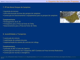 Relatório |  Programa Polis da Costa da Caparica 7. PP dos Novos Parques de Campismo Aquisição do terreno Infra-estruturação da área dos parques de campismo Construção de estacionamento e equipamentos para os parques de campismo   Complementares Prolongamento do IC 20 Transportes para a Praia da Fonte da Telha Estacionamento para a Praia da Fonte da Telha 8. Acessibilidades e Transportes construção de ciclovia reabilitação do comboio de praia  implementação do sistema de controlo de tráfego Complementares extensão do MST à Costa de Caparica Construção de Interface de Transportes (MST/Comboio de Praia/terminal Rodoviário) Construção de vias Bus e emergência   licenciatura  Arq. do Planeamento Urbano e Territorial  disciplina  Requalificação Urbana  ano  5º   discentes   Carina Pais.Carla Oliveira.Flávio Branco.Joana Salgueiro.Vera Pontes  ano lectivo  2002/03 4. Esquema das Intervenções Propostas 