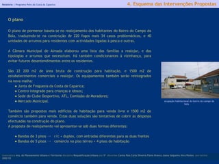 Relatório |  Programa Polis da Costa da Caparica licenciatura  Arq. do Planeamento Urbano e Territorial  disciplina  Requalificação Urbana  ano  5º   discentes   Carina Pais.Carla Oliveira.Flávio Branco.Joana Salgueiro.Vera Pontes  ano lectivo  2002/03 4. Esquema das Intervenções Propostas O plano O plano de pormenor baseia-se no realojamento dos habitantes do Bairro do Campo da Bola, traduzindo-se na construção de 220 fogos mais 34 casos problemáticos, e 40 unidades de arrumos para residentes com actividades ligadas à pesca e outras. A Câmara Municipal de Almada elaborou uma lista das famílias a realojar, e das tipologias e arrumos que necessitam. Há também condicionantes à vizinhança, para evitar futuros desentendimentos entre os residentes. São 22 200 m2 de área bruta de construção para habitação, e 1500 m2 de estabelecimentos comerciais a realojar. Os equipamentos também serão reintegrados na nova malha: ●  Junta de Freguesia da Costa de Caparica; ●  Centro integrado para crianças e idosos; ●  Sede do Clube Desportivo, ATL, Comissão de Moradores; ●  Mercado Municipal. Também são propostos mais edifícios de habitação para venda livre e 1500 m2 de comércio também para venda. Estas duas soluções são tentativas de cobrir as despesas efectuadas na construção do plano. A proposta de realojamento vai apresentar-se sob duas formas diferentes: ●  Bandas de 3 pisos ->  r/c + duplex, com entradas diferentes para as duas frentes ●  Bandas de 5 pisos ->  comércio no piso térreo + 4 pisos de habitação ocupação habitacional do bairro do campo da bola 