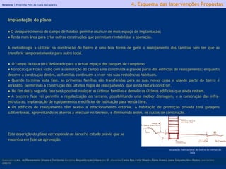 Relatório |  Programa Polis da Costa da Caparica licenciatura  Arq. do Planeamento Urbano e Territorial  disciplina  Requalificação Urbana  ano  5º   discentes   Carina Pais.Carla Oliveira.Flávio Branco.Joana Salgueiro.Vera Pontes  ano lectivo  2002/03 4. Esquema das Intervenções Propostas Implantação do plano ●  O desaparecimento do campo de futebol permite usufruir de mais espaço de implantação; ●  Resta mais área para criar outras construções que permitam rentabilizar a operação. A metodologia a utilizar na construção do bairro é uma boa forma de gerir o realojamento das famílias sem ter que as transferir temporariamente para outro local. ●  O campo da bola será deslocado para o actual espaço dos parques de campismo. ●  No local que ficará vazio com a demolição do campo será construída a grande parte dos edifícios de realojamento; enquanto decorre a construção destes, as famílias continuam a viver nas suas residências habituais. ●  Quando terminar esta fase, as primeiras famílias são transferidas para as suas novas casas e grande parte do bairro é arrasado, permitindo a construção dos últimos fogos de realojamento, que ainda faltará construir. ●  No fim desta segunda fase será possível realojar as últimas famílias e demolir os últimos edifícios que ainda restam. ●  A terceira fase vai permitir a regularização do terreno, possibilitando uma melhor drenagem, e a construção das infra-estruturas, implantação de equipamentos e edifícios de habitação para venda livre. ●  Os edifícios de realojamento têm acesso a estacionamento exterior. A habitação de promoção privada terá garagens subterrâneas, aproveitando os aterros a efectuar no terreno, e diminuindo assim, os custos de construção. Esta descrição do plano corresponde ao terceiro estudo prévio que se encontra em fase de aprovação. ocupação habitacional do bairro do campo da bola 