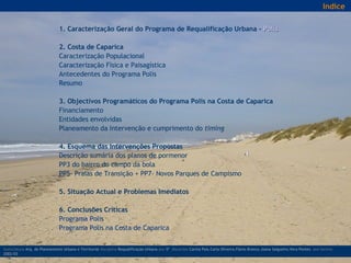 1. Caracterização Geral do Programa de Requalificação Urbana -  Polis   2. Costa de Caparica Caracterização Populacional Caracterização Física e Paisagística Antecedentes do Programa Polis Resumo   3. Objectivos Programáticos do Programa Polis na Costa de Caparica Financiamento  Entidades envolvidas Planeamento da Intervenção e cumprimento do  timing   4. Esquema das Intervenções Propostas Descrição sumária dos planos de pormenor PP3 do bairro do campo da bola PP5- Praias de Transição + PP7- Novos Parques de Campismo   5. Situação Actual e Problemas Imediatos   6. Conclusões Críticas   Programa Polis Programa Polis na Costa de Caparica licenciatura  Arq. do Planeamento Urbano e Territorial  disciplina  Requalificação Urbana  ano  5º   discentes   Carina Pais.Carla Oliveira.Flávio Branco.Joana Salgueiro.Vera Pontes  ano lectivo  2002/03 Indice 