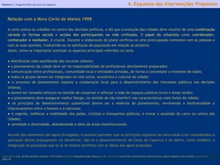 Relatório |  Programa Polis da Costa da Caparica licenciatura  Arq. do Planeamento Urbano e Territorial  disciplina  Requalificação Urbana  ano  5º   discentes   Carina Pais.Carla Oliveira.Flávio Branco.Joana Salgueiro.Vera Pontes  ano lectivo  2002/03 4. Esquema das Intervenções Propostas Relação com a  Nova Carta de Atenas 1998 A carta coloca os cidadãos no centro das decisões políticas, e diz que a evolução das cidades deve resultar de uma  combinação   variada  de  formas sociais  e  acções dos participantes na vida civilizada .   O  papel do urbanista  como  coordenador, conhecedor e mediador,  é crucial. Durante a elaboração do plano verificou-se uma preocupação constante com as pessoas e com as suas opiniões, traduzindo-se na satisfação da população em relação ao projecto. Assim, torna-se importante acentuar os aspectos principais referidos na carta. ●  distribuição mais equilibrada dos recursos urbanos; ●  o planeamento da cidade deve ser da responsabilidade de profissionais devidamente preparados; ●  comunicação entre profissionais, comunidade local e entidades privadas, de forma a contemplar o interesse de todos; ●  todos os grupos devem ser integrados na vida social, económica e cultural da cidade; ●  o processo de planeamento requere a colaboração local para o desenvolvimento dos interesses públicos nas decisões urbanas; ●  devem ser tomados esforços no sentido de conservar e reforçar a rede de espaços públicos livres e áreas verdes; ●  o planeamento deve assegurar melhor Design, no sentido de não interferir nas características mais fortes da cidade; ●  os princípios do desenvolvimento sustentável devem ser a essência do planeamento, envolvendo a biodiversidade e relacionamento entre o homem e a natureza; ●  é urgente, melhorar a mobilidade dos peões, ciclistas e transportes públicos, e travar a ascensão do carro no centro das cidades; ●  variedade e diversidade, abandonando a ideia de áreas monofuncionais. Através dos elementos até agora divulgados, é possível perceber que os princípios expostos na carta estão a ser considerados.A aplicação destes pressupostos vai beneficiar, não só o desenvolvimento da Costa de Caparica e do bairro, como também, a integração da população que se já se mostra satisfeita com as ideias até agora propostas. 
