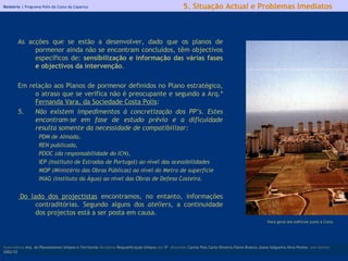 Relatório |  Programa Polis da Costa da Caparica As acções que se estão a desenvolver, dado que os planos de pormenor ainda não se encontram concluídos, têm objectivos específicos de:  sensibilização e informação das várias fases e objectivos da intervenção . Em relação aos Planos de pormenor definidos no Plano estratégico, o atraso que se verifica não é preocupante e segundo a Arq.ª  Fernanda Vara, da Sociedade Costa Polis : Não existem impedimentos à concretização dos PP’s. Estes encontram-se em fase de estudo prévio e a dificuldade resulta somente da necessidade de compatibilizar: PDM de Almada,  REN publicada,  POOC (da responsabilidade do ICN),  IEP (Instituto de Estradas de Portugal) ao nível das acessibilidades  MOP (Ministério das Obras Públicas) ao nível do Metro de superfície  INAG (Instituto da Água) ao nível das Obras de Defesa Costeira.     Do lado dos projectistas  encontramos, no entanto, informações contraditórias. Segundo alguns dos  ateliers,  a continuidade dos projectos está a ser posta em causa. licenciatura  Arq. do Planeamento Urbano e Territorial  disciplina  Requalificação Urbana  ano  5º   discentes   Carina Pais.Carla Oliveira.Flávio Branco.Joana Salgueiro.Vera Pontes  ano lectivo  2002/03 5. Situação Actual e Problemas Imediatos Vista geral dos edifícios junto à Costa 