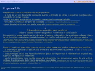 Relatório |  Programa Polis da Costa da Caparica Consideramos como oportunidades oferecidas pelo Polis:  - o facto de ser um documento consistente quanto à definição de ideias e objectivos incontestáveis e concebidos em tempo recorde;  o facto se traduzir em projectos, tornando-o concretizável num tempo definido;  ter bastante visibilidade por parte da população  – participação e concretização dos seus desejos ;  partir do princípio de uma intervenção integrada  – colaboração de entidades de várias áreas . O desenvolvimento sustentável passa também por:  colocar o cidadão no centro das políticas  +  confrontar os vários actores Este constitui o grande desafio que se coloca aos urbanistas e planeadores da actualidade, cabendo -lhes a tarefa de mediar essas relações, gerindo interesses em conflito no âmbito de servir o interesse público.   - a cidade futura não será tanto criada por um plano mas mais pelo próprio processo de negociação centrado nos cidadãos ( Nova Carta de Atenas 1998) ; gestão estratégica em substituição do planeamento estratégico, fixando resultados sem estabelecer meios, admitindo negociação e comunicação permanentes para aproveitar propostas proveitosas (François Ascher, em  Metapolis). Embora nos deixe na expectativa quanto a assuntos mais complexos ao nível do ordenamento do território:  - as intervenções pontuais não bastam para promover o desenvolvimento sustentável  - a todos os níveis: social, económico e ambiental ; a requalificação urbana tem necessariamente de passar por impedir que a viabilidade dos projectos seja suportada na especulação imobiliária;   não terá credibilidade como medida isolada de ordenamento, mas sim como um pacote de uma série de medidas de ordenamento do território, paralelas e concertadas.  Nomeadamente: uma nova lei das finanças locais que liberte as autarquias da dependência financeira da construção civil, a regulamentação do princípio da redistribuição das mais-valias (Lei de Bases), mecanismos eficazes de fiscalização das autarquias, a revisão dos PDM’s, etc. licenciatura  Arq. do Planeamento Urbano e Territorial  disciplina  Requalificação Urbana  ano  5º   discentes   Carina Pais.Carla Oliveira.Flávio Branco.Joana Salgueiro.Vera Pontes  ano lectivo  2002/03 6. Conclusão Crítica Programa Polis 