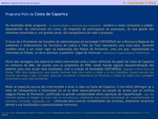 Relatório |  Programa Polis da Costa da Caparica Os resultados deste programa  - as oportunidades e ameaças que representa -  tendem a variar consoante a cidade, dependendo: da intervenção em curso, do empenho da participação da população, da boa gestão dos interesses envolvidos e, em grande parte, da transparência de todo o processo.  O facto de a Presidente do Conselho de Administração da Sociedade COSTAPOLIS ser a Directora Regional do Ambiente e Ordenamento do Território de Lisboa e Vale do Tejo representa uma mais-valia, devendo também levar a um maior rigor na elaboração dos Planos de Pormenor, uma vez que, representado os interesses do Estado, se deve sobrepor a possíveis «jogos de interesse»  (autarquia e especuladores imobiliários) .   Outra das vantagens dos objectivos desta intervenção será a maior definição do papel da Costa da Caparica no contexto da AML, de acordo com os propósitos do PDM, tendo havido alguma descentralização dos poderes para uma acção mais localizada, com a criação da Sociedade COSTAPOLIS.  Segundo a  Nova Carta de Atenas 1998 , deve assegurar-se uma relação funcional mais clara entre a cidade e os seus subúrbios, tirando proveito dos recursos das áreas, o que, na Costa, passa por reconhecer a importância de relacionar a cidade de Lisboa com a paisagem envolvente e zonas mais recreativas. Muito se especula acerca das intervenções a levar a cabo na Costa de Caparica. É-nos difícil distinguir se a falta de transparência é intencional ou se se deve essencialmente ao estado de atraso que se verifica nalguns Planos de Pormenor, justificado na grande complexidade desta operação de requalificação  - que não intervém apenas na imagem da Costa mas na sua estrutura, implicando uma enorme necessidade de compatibilização de interesses, entidades, legislações, etc. -   reforçada pela enorme rentabilidade dos terrenos, altamente atractivos devido à sua localização e potencialidades inerentes. licenciatura  Arq. do Planeamento Urbano e Territorial  disciplina  Requalificação Urbana  ano  5º   discentes   Carina Pais.Carla Oliveira.Flávio Branco.Joana Salgueiro.Vera Pontes  ano lectivo  2002/03 6. Conclusão Crítica Programa Polis da  Costa de Caparica 