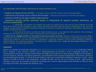 Relatório |  Programa Polis da Costa da Caparica licenciatura  Arq. do Planeamento Urbano e Territorial  disciplina  Requalificação Urbana  ano  5º   discentes   Carina Pais.Carla Oliveira.Flávio Branco.Joana Salgueiro.Vera Pontes  ano lectivo  2002/03 6. Conclusão Crítica As fragilidades identificadas relacionam-se essencialmente com: mudança da equipa técnica do Polis  - o que gera atrasos e falta de confiança por parte da população ; a deficiente articulação entre os Planos de Pormenor  – definições que deveriam vir do Plano Estratégico ; a possível existência de alguns  lobbies  especulativos; subsistirem grandes dúvidas sobretudo quanto à ambiguidade de algumas questões ambientais, de extrema complexidade:  1.  deslocação dos parques de campismo das praias de transição para uma zona da Área Protegida da Arriba Fóssil (pelo motivo de não prejudicar a duna, apesar de estarem previstos para esta área a implantação de um centro de estágios, campos de golfe e unidades hoteleiras) colocando-se também as questões de dimensão, salubridade e segurança dos parques  sem afectar esta área;  2.  intenção de estender o paredão em betão armado para sul, o que implicará mais esporões, mais tecnologias pesadas para um litoral que se quer liberto, passando pelo risco de aumento da erosão. o facto de se negligenciarem os recursos da estrutura social da Costa.   Segundo a  Nova Carta de Atenas 1998 , é fundamental do ponto de vista da sustentabilidade social, que a Costa se torne atractiva para a implementação de pequenos negócios que reforcem a sua base económica e empreguem a população residente. François Ascher  (Metapolis)  defende o desenvolvimento de economias paralelas, entendendo que o  Estado deve ter o papel de desencadear dinâmicas  e não iniciar e finalizar o processo directamente.  Sugestões Quanto aos métodos de construção exemplares  (mencionando mais uma vez François Ascher em  Metapolis) :  Se actualmente lidamos com a incógnita a nível cultural e político, com a sobredensificação do território e com a fragilidade ambiental, e se simultaneamente assistimos a rápidas transformações tecnológicas que aceleram as nossas próprias exigências mas também o nível de respostas, devemos criar espaços potenciais, que apresentem vários cenários de apropriação, alternativos, flexíveis e não necessariamente perenes. A zona da Costa da Caparica, pelas suas características ambientais, espaciais e sociais - sendo objectivo do PDM e do Polis a sua qualificação, no âmbito da AML, que por sua vez é central no país - pode tornar-se exemplar a este nível, por exemplo na relação da construção com a areia e a água (aspectos que deveriam ser tidos em conta no projecto dos hotéis, dos parques de campismo, etc.).  