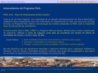 Relatório |  Programa Polis da Costa da Caparica licenciatura  Arq. do Planeamento Urbano e Territorial  disciplina  Requalificação Urbana  ano  5º   discentes   Carina Pais.Carla Oliveira.Flávio Branco.Joana Salgueiro.Vera Pontes  ano lectivo  2002/03 POOC  (ICN)  – Plano de Ordenamento da Orla Costeira Trata-se de um Plano Especial, com capacidade de se sobrepor hierarquicamente aos Planos Municipais e estabelece bases programáticas para uma intervenção de requalificação de cada uma das praias ao longo da Costa. Ao Programa Polis caberá a concretização das medidas estipuladas no POOC onde as respectivas áreas de intervenção são coincidentes.   Os outros planos como o PDM, o PROT e o Programa Polis em estudo, definem para a Costa a mesma base de objectivos:  reforçar a Costa de Caparica como pólo de excelência em termos de oferta de actividades de turismo, recreio e lazer da AML.   O que implica:  1.  Atrair entidades privadas do ramo turístico e hoteleiro para a zona,  2. Controlar a construção e o crescimento urbano, 3. Proteger e preservar as áreas protegidas e incentivar a prática agrícola   Mas são objectivos que não aparecerem associadas a objectivos definidos para a população residente ou flutuante, nem em relação à actividade piscatória e agrícola, que ocupa 10% da população e que poderá ser um motor de desenvolvimento destas actividades no contexto da AML. Antecedentes do Programa Polis   2. Caracterização da Costa da Caparica 