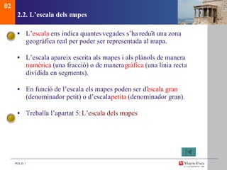 2.2. L’escala dels mapes L’ escala  ens indica quantes  vegades s’ha reduït una zona geogràfica real per poder ser representada al mapa. L’escala apareix escrita als mapes i als plànols de manera  num èrica  (una fracció) o de manera  gràfica  (una línia recta dividida en segments). En funci ó de l’escala els mapes poden ser d’ escala gran  (denominador petit) o d’escala  petita  (denominador gran). Treballa l’apartat 5:  L’escala dels mapes 02 