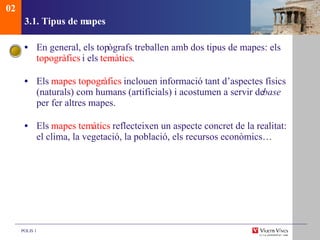 3.1. Tipus de mapes En general, els top ògrafs treballen amb dos tipus de mapes: els  topogràfics  i els  temàtics . Els  mapes topogr àfics  inclouen informació tant d’aspectes físics (naturals) com humans (artificials) i acostumen a servir de  base  per fer altres mapes. Els  mapes tem àtics  reflecteixen un aspecte concret de la realitat: el clima, la vegetació, la població, els recursos econòmics… 02 