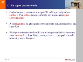 3.2. Els signes convencionals Cada element representat al mapa s’hi indica per mitjà d’un  s ímbol  o d’un  color . Aquests símbols són anomenats  signes convencionals . A la  llegenda  hi ha els signes convencionals juntament amb el seu significat . Els signes convencionals utilitzats als mapes temàtics acostumen a ser:  trames  de colors ,  línies, punts, cercles …, que poden ser de mides i gruixos diversos. 02 