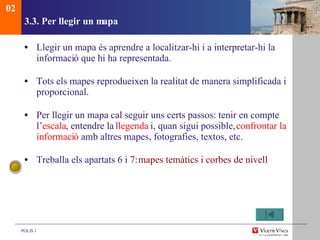 3.3. Per llegir un mapa Llegir un mapa és aprendre a localitzar-hi i a interpretar-hi la informaci ó que hi ha representada. Tots els mapes reprodueixen la realitat de manera simplificada i proporcional. Per llegir un mapa cal seguir uns certs passos: tenir en compte l’ escala , entendre la  llegenda  i, quan sigui possible,  confrontar la informaci ó  amb altres mapes, fotografies, textos, etc. Treballa els apartats 6 i 7:  mapes temàtics i corbes de nivell 02 