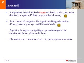 Introducci ó Antigament, la realitzaci ó de  mapes  era lenta i difícil, perquè es dibuixaven a partir d’observacions sobre el terreny . Actualment, els mapes es fan a partir de fotograf ies aèries i d’imatges obtingudes per satèl·lits artificials . Aquestes t ècniques cartogràfiques permeten representar exactament la superfície de la Terra. Els mapes tenen nombrosos usos; un pot ser per orientar-nos. 02 