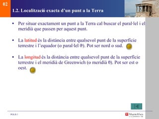 1.2. Localitzaci ó exacta d’un punt a la Terra Per situar exactament un punt a la Terra cal buscar el paral·lel i el meridià que passen per aquest punt.  La  latitud  és la distància entre qualsevol punt de la superfície terrestre i l’equador (o paral·lel 0 o ). Pot ser nord o sud.  La  longitud  és la distància entre qualsevol punt de la superfície terrestre i el meridià de Greenwich (o meridià 0 o ). Pot ser est o oest. 02 