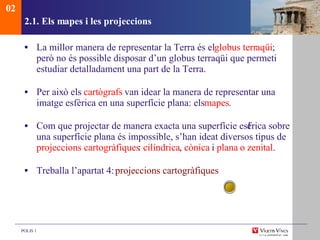 2.1. Els mapes i les projeccions La millor manera de representar la Terra és el  globus terr aqüi ; però no és possible disposar d’un globus terraqüi que permeti estudiar detalladament una part de la Terra. Per aix ò  els  cart ògrafs  van idear la manera de representar una imatge esfèrica en una superfície plana: els  mapes . Com que projectar de manera exacta una superfície esf èrica sobre una superfície plana és impossible, s’han ideat diversos tipus de  projeccions cartogràfiques :  cilíndrica ,  cònica  i  plana   o zenital . Treballa l’apartat 4:  projeccions cartogràfiques 02 