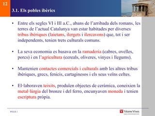 POLIS 1
3.1. Els pobles ibèrics
• Entre els segles VI i III a.C., abans de l’arribada dels romans, les
terres de l’actual Catalunya van estar habitades per diverses
tribus ibèriques (laietans, ilergets i ilercavons) que, tot i ser
independents, tenien trets culturals comuns.
• La seva economia es basava en la ramaderia (cabres, ovelles,
porcs) i en l’agricultura (cereals, oliveres, vinyes i llegums).
• Mantenien contactes comercials i culturals amb les altres tribus
ibèriques, grecs, fenicis, cartaginesos i els seus veïns celtes.
• El·laboraven teixits, produïen objectes de ceràmica, coneixien la
metal·lúrgia del bronze i del ferro, encunyaven moneda i tenien
escriptura pròpia.
12
 
