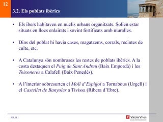POLIS 1
3.2. Els poblats ibèrics
• Els ibers habitaven en nuclis urbans organitzats. Solien estar
situats en llocs enlairats i sovint fortificats amb muralles.
• Dins del poblat hi havia cases, magatzems, corrals, recintes de
culte, etc.
• A Catalunya són nombroses les restes de poblats ibèrics. A la
costa destaquen el Puig de Sant Andreu (Baix Empordà) i les
Toixoneres a Calafell (Baix Penedès).
• A l’interior sobresurten el Molí d’Espígol a Tornabous (Urgell) i
el Castellet de Banyoles a Tivissa (Ribera d’Ebre).
12
 