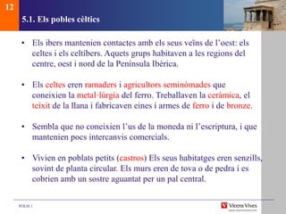 POLIS 1
5.1. Els pobles cèltics
• Els ibers mantenien contactes amb els seus veïns de l’oest: els
celtes i els celtíbers. Aquets grups habitaven a les regions del
centre, oest i nord de la Península Ibèrica.
• Els celtes eren ramaders i agricultors seminòmades que
coneixien la metal·lúrgia del ferro. Treballaven la ceràmica, el
teixit de la llana i fabricaven eines i armes de ferro i de bronze.
• Sembla que no coneixien l’us de la moneda ni l’escriptura, i que
mantenien pocs intercanvis comercials.
• Vivien en poblats petits (castros) Els seus habitatges eren senzills,
sovint de planta circular. Els murs eren de tova o de pedra i es
cobrien amb un sostre aguantat per un pal central.
12
 