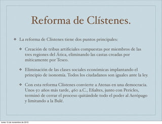 Reforma de Clístenes. 
❖ La reforma de Clístenes tiene dos puntos principales: 
❖ Creación de tribus artificiales compuestas por miembros de las 
tres regiones del Ática, eliminando las castas creadas por 
míticamente por Teseo. 
❖ Eliminación de las clases sociales económicas implantando el 
principio de isonomía. Todos los ciudadanos son iguales ante la ley. 
❖ Con esta reforma Clístenes convierte a Atenas en una democracia. 
Unos 50 años más tarde, 460 a.C., Efialtes, junto con Pericles, 
terminó de cerrar el proceso quitándole todo el poder al Aerópago 
y limitando a la Bulé. 
lunes 15 de noviembre de 2010 
 