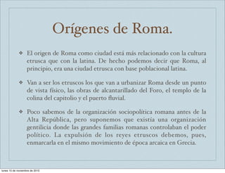 Orígenes de Roma. 
❖ El origen de Roma como ciudad está más relacionado con la cultura 
etrusca que con la latina. De hecho podemos decir que Roma, al 
principio, era una ciudad etrusca con base poblacional latina. 
❖ Van a ser los etruscos los que van a urbanizar Roma desde un punto 
de vista físico, las obras de alcantarillado del Foro, el templo de la 
colina del capitolio y el puerto fluvial. 
❖ Poco sabemos de la organización sociopolítica romana antes de la 
Alta República, pero suponemos que existía una organización 
gentilicia donde las grandes familias romanas controlaban el poder 
político. La expulsión de los reyes etruscos debemos, pues, 
enmarcarla en el mismo movimiento de época arcaica en Grecia. 
lunes 15 de noviembre de 2010 
 