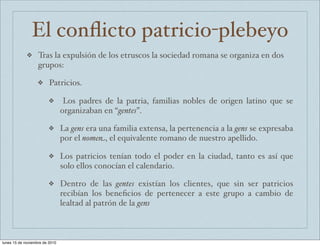 El conflicto patricio-plebeyo 
❖ Tras la expulsión de los etruscos la sociedad romana se organiza en dos 
grupos: 
❖ Patricios. 
❖ Los padres de la patria, familias nobles de origen latino que se 
organizaban en “gentes”. 
❖ La gens era una familia extensa, la pertenencia a la gens se expresaba 
por el nomen, el equivalente romano de nuestro apellido. 
❖ Los patricios tenían todo el poder en la ciudad, tanto es así que 
solo ellos conocían el calendario. 
❖ Dentro de las gentes existían los clientes, que sin ser patricios 
recibían los beneficios de pertenecer a este grupo a cambio de 
lealtad al patrón de la gens 
lunes 15 de noviembre de 2010 
 