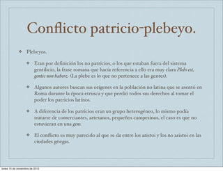Conflicto patricio-plebeyo. 
❖ Plebeyos. 
❖ Eran por definición los no patricios, o los que estaban fuera del sistema 
gentilicio, la frase romana que hacía referencia a ello era muy clara Plebs est 
gentes non habere (La plebe es lo que no pertenece a las gentes). 
❖ Algunos autores buscan sus orígenes en la población no latina que se asentó en 
Roma durante la época etrusca y que perdió todos sus derechos al tomar el 
poder los patricios latinos. 
❖ A diferencia de los patricios eran un grupo heterogéneo, lo mismo podía 
tratarse de comerciantes, artesanos, pequeños campesinos, el caso es que no 
estuvieran en una gens. 
❖ El conflicto es muy parecido al que se da entre los aristoi y los no aristoi en las 
ciudades griegas. 
lunes 15 de noviembre de 2010 
 