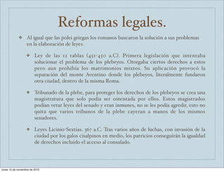 Reformas legales. 
❖ Al igual que las polei griegas los romanos buscaron la solución a sus problemas 
en la elaboración de leyes. 
❖ Ley de las 12 tablas (451-450 a.C). Primera legislación que intentaba 
solucionar el problema de los plebeyos. Otorgaba ciertos derechos a estos 
pero aun prohibía los matrimonios mixtos. Su aplicación provocó la 
separación del monte Aventino donde los plebeyos, literalmente fundaron 
otra ciudad, dentro de la misma Roma. 
❖ Tribunado de la plebe, para proteger los derechos de los plebeyos se crea una 
magistratura que solo podía ser ostentada por ellos. Estos magistrados 
podían vetar leyes del senado y eran inmunes, no se les podía agredir, esto no 
quita que varios tribunos de la plebe cayeran a manos de los mismos 
senadores. 
❖ Leyes Licinio-Sextias. 367 a.C. Tras varios años de luchas, con invasión de la 
ciudad por los galos cisalpinos en medio, los patricios conseguirán la igualdad 
de derechos incluido el acceso al consulado. 
lunes 15 de noviembre de 2010 
 