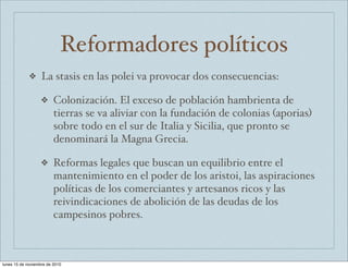 Reformadores políticos 
❖ La stasis en las polei va provocar dos consecuencias: 
❖ Colonización. El exceso de población hambrienta de 
tierras se va aliviar con la fundación de colonias (aporias) 
sobre todo en el sur de Italia y Sicilia, que pronto se 
denominará la Magna Grecia. 
❖ Reformas legales que buscan un equilibrio entre el 
mantenimiento en el poder de los aristoi, las aspiraciones 
políticas de los comerciantes y artesanos ricos y las 
reivindicaciones de abolición de las deudas de los 
campesinos pobres. 
lunes 15 de noviembre de 2010 
 