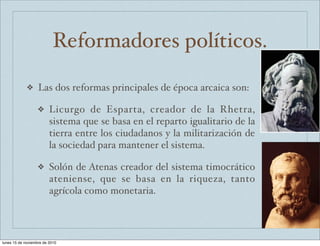 Reformadores políticos. 
❖ Las dos reformas principales de época arcaica son: 
❖ Licurgo de Esparta, creador de la Rhetra, 
sistema que se basa en el reparto igualitario de la 
tierra entre los ciudadanos y la militarización de 
la sociedad para mantener el sistema. 
❖ Solón de Atenas creador del sistema timocrático 
ateniense, que se basa en la riqueza, tanto 
agrícola como monetaria. 
lunes 15 de noviembre de 2010 
 