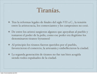 Tiranías. 
❖ Tras la reformas legales de finales del siglo VII a.C., la tensión 
entre la aristocracia, los comerciantes y los campesinos no cesó. 
❖ De entre los aristoi surgieron algunos que apoyaban al pueblo y 
tomaron el poder de la polis, como ese poder era ilegítimo los 
denominaron tiranos (tyrannos) 
❖ Al principio los tiranos fueron queridos por el pueblo, 
favorecieron el comercio, la artesanía y embellecieron la ciudad. 
❖ La segunda generación de tiranos no fue tan bien acogida 
siendo todos expulsados de la ciudad. 
lunes 15 de noviembre de 2010 
 