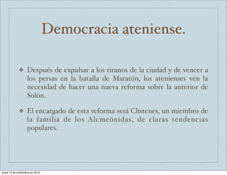 Democracia ateniense. 
❖ Después de expulsar a los tiranos de la ciudad y de vencer a 
los persas en la batalla de Maratón, los atenienses ven la 
necesidad de hacer una nueva reforma sobre la anterior de 
Solón. 
❖ El encargado de esta reforma será Clístenes, un miembro de 
la familia de los Alcmeónidas, de claras tendencias 
populares. 
lunes 15 de noviembre de 2010 
 