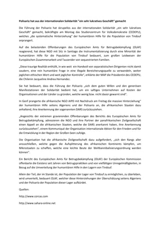 Polisario hat aus der internationalen Solidarität "ein sehr lukratives Geschäft“ gemacht
Die Führung der Polisario hat skrupellos aus der internationalen Solidarität „ein sehr lukratives
Geschäft“ gemacht, bekräftigte am Montag das Studienzentrum für Volksdemokratie (CEDEPU),
welches „die systematische Hinterziehung“ der humanitären Hilfe für die Population von Tindouf
anprangert.
Auf die belastenden Offenbarungen des Europäischen Amts für Betrugsbekämpfung (OLAF)
reagierend, hat diese NGO mit Sitz in Santiago die Instrumentalisierung durch eine Minorität der
humanitären Hilfe für die Population von Tindouf bedauert, zum großen Leidwesen der
Europäischen Zusammenarbeit und Tausender von sequestrierten Familien.
„Diese traurige Realität enthüllt, in wie weit ein Handvoll von separatistischen Dirigenten nicht damit
zaudern, eine rein humanitäre Frage in eine illegale Bereicherungsquelle zu verwandeln, weiter
jeglichen ethischen Wert und weit jeglicher Kontrolle“, erklärte der MAP die Präsidentin des CEDEPU,
die Chilenin Jacqueline Andrea Hernandez.
Sie hat bedauert, dass die Führung der Polisario „sich dem guten Willen und den generösen
Manifestationen der Solidarität bedient hat, um ein saftiges Unternehmen auf Kosten der
Organisationen und der Länder zu gründen, welche wenig bzw. nicht davor gewarnt sind".
In Genf prangerte die afrikanische NGO AIPD mit Nachdruck am Freitag die massive Hinterziehung“
der humanitären Hilfe seitens Algeriens und der Polisario an, die afrikanischen Staaten dazu
anhaltend, ihre Anerkennung der sogenannten DARS zurückzuziehen.
„Angesichts der extremen gravierenden Offenbarungen des Berichts des Europäischen Amts für
Betrugsbekämpfung, adressieren die NGO und ihre Partner der panafrikanischen Zivilgesellschaft
einen Appell an die afrikanischen Staaten, welche die DARS anerkannt haben, ihre Anerkennung
zurückzuziehen“, einem Kommuniqué der Organisation internationale Aktion für den Frieden und für
die Entwicklung in der Region der Großen-Seen zufolge.
Die Organisation hat die afrikanische Zivilgesellschaft dazu aufgefordert, „sich den Rangs aller
anzuschließen, welche gegen die Aufsplitterung des afrikanischen Kontinents kämpfen, um
Mikrostaaten zu schaffen, welche eine leichte Beute der Weltkannibalisierungsordnung werden
können".
Ein Bericht des Europäischen Amts für Betrugsbekämpfung (OLAF) der Europäischen Kommission
offenbarte die Existenz seit Jahren von Betrugspraktiken und von vielfältigen Unregelmäßigkeiten, in
Bezug auf die Umverteilung der humanitären Hilfe in den Lagern von Tindouf.
Allein der Teil, der im Stande ist, der Population der Lager von Tindouf zu ermöglichen, zu überleben,
wird umverteilt, bedauert OLAF, welcher diese Hinterziehungen der Überschätzung seitens Algeriens
und der Polisario der Population dieser Lager aufbürdet.
Quellen:
http://www.corcas.com
http://www.sahara-online.net
 