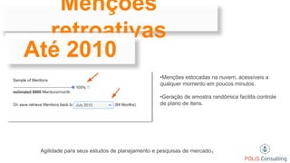 Menções
retroativas
Até 2010
•Menções estocadas na nuvem, acessíveis a
qualquer momento em poucos minutos.
•Geração de amostra randômica facilita controle
de plano de itens.
Agilidade para seus estudos de planejamento e pesquisas de mercado.
 