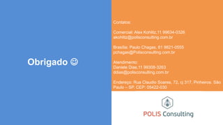 Obrigado 
Contatos:
Comercial: Alex Kohlitz,11 99634-0326
akohlitz@polisconsulting.com.br
Brasília: Paulo Chagas, 61 9821-0555
pchagas@Polisconsulting.com.br
Atendimento:
Daniele Dias,11 99308-3263
ddias@polisconsulting.com.br
Endereço: Rua Claudio Soares, 72, cj 317, Pinheiros. São
Paulo – SP. CEP: 05422-030
 