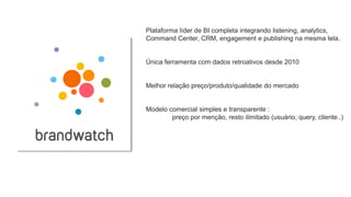 Plataforma líder de BI completa integrando listening, analytics,
Command Center, CRM, engagement e publishing na mesma tela.
Única ferramenta com dados retroativos desde 2010
Melhor relação preço/produto/qualidade do mercado
Modelo comercial simples e transparente :
preço por menção, resto ilimitado (usuário, query, cliente..)
 