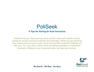 PoliSeek
                  4 Tips for Saving on Auto Insurance


  PoliSeek lets you shop auto insurance carriers' rates and instantly receive
quotes on varying insurance products and coverages. While you are retrieving
your instant auto insurance quote, check into the other products PoliSeek can
 offer you. You may able to save money by taking advantage of multi-policy
      discounts. Whatever your insurance needs, we have you covered.
 