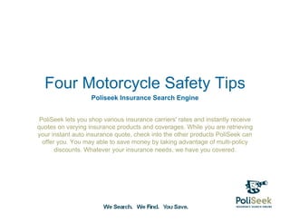 Four Motorcycle Safety Tips
                   Poliseek Insurance Search Engine


 PoliSeek lets you shop various insurance carriers' rates and instantly receive
quotes on varying insurance products and coverages. While you are retrieving
your instant auto insurance quote, check into the other products PoliSeek can
  offer you. You may able to save money by taking advantage of multi-policy
       discounts. Whatever your insurance needs, we have you covered.
 